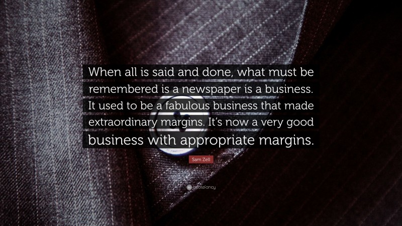 Sam Zell Quote: “When all is said and done, what must be remembered is a newspaper is a business. It used to be a fabulous business that made extraordinary margins. It’s now a very good business with appropriate margins.”