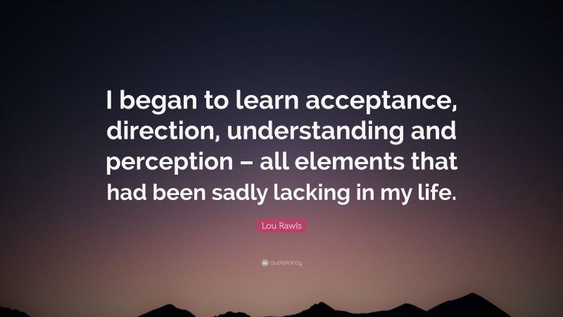 Lou Rawls Quote: “I began to learn acceptance, direction, understanding and perception – all elements that had been sadly lacking in my life.”
