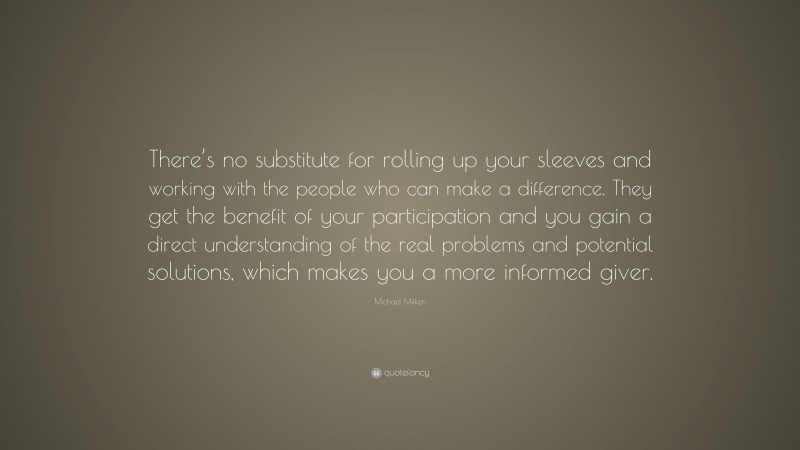 Michael Milken Quote: “There’s no substitute for rolling up your sleeves and working with the people who can make a difference. They get the benefit of your participation and you gain a direct understanding of the real problems and potential solutions, which makes you a more informed giver.”