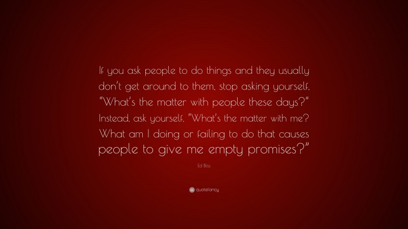 Ed Bliss Quote: “If you ask people to do things and they usually don’t get around to them, stop asking yourself, “What’s the matter with people these days?” Instead, ask yourself, “What’s the matter with me? What am I doing or failing to do that causes people to give me empty promises?””
