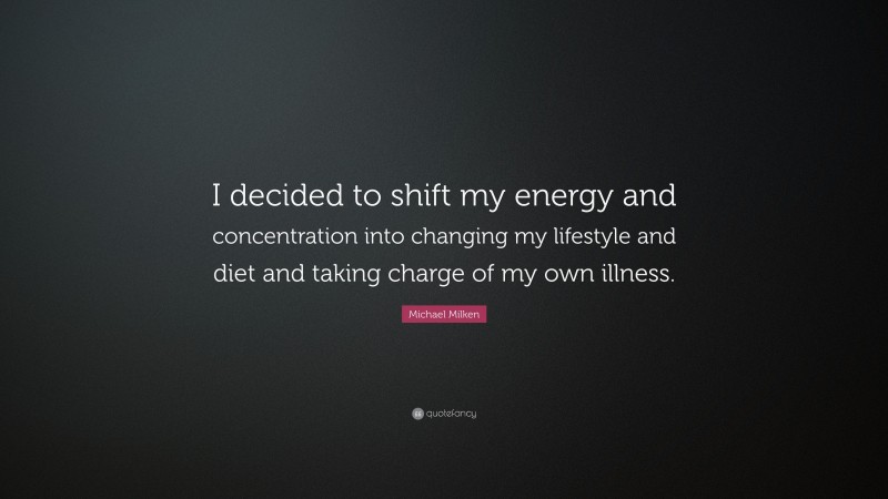 Michael Milken Quote: “I decided to shift my energy and concentration into changing my lifestyle and diet and taking charge of my own illness.”