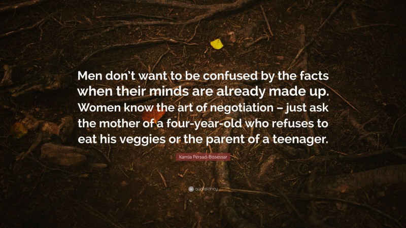 Kamla Persad-Bissessar Quote: “Men don’t want to be confused by the facts when their minds are already made up. Women know the art of negotiation – just ask the mother of a four-year-old who refuses to eat his veggies or the parent of a teenager.”