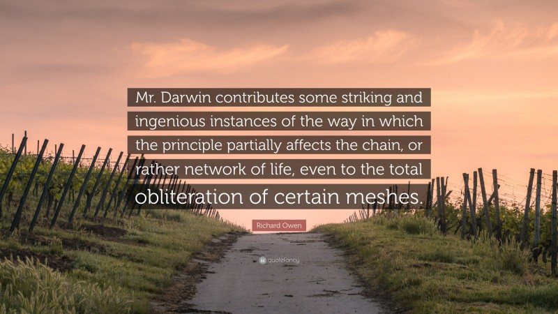 Richard Owen Quote: “Mr. Darwin contributes some striking and ingenious instances of the way in which the principle partially affects the chain, or rather network of life, even to the total obliteration of certain meshes.”