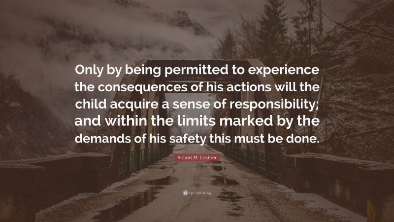 Robert M. Lindner Quote: “Only by being permitted to experience the consequences of his actions will the child acquire a sense of responsibility; and within the limits marked by the demands of his safety this must be done.”