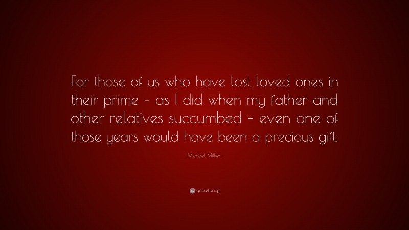 Michael Milken Quote: “For those of us who have lost loved ones in their prime – as I did when my father and other relatives succumbed – even one of those years would have been a precious gift.”
