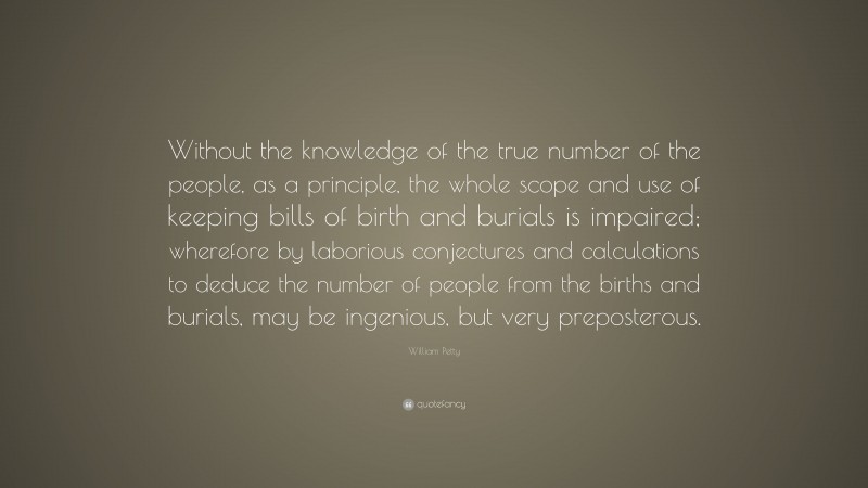 William Petty Quote: “Without the knowledge of the true number of the people, as a principle, the whole scope and use of keeping bills of birth and burials is impaired; wherefore by laborious conjectures and calculations to deduce the number of people from the births and burials, may be ingenious, but very preposterous.”