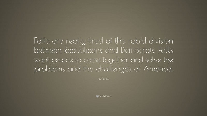 Bev Perdue Quote: “Folks are really tired of this rabid division between Republicans and Democrats. Folks want people to come together and solve the problems and the challenges of America.”
