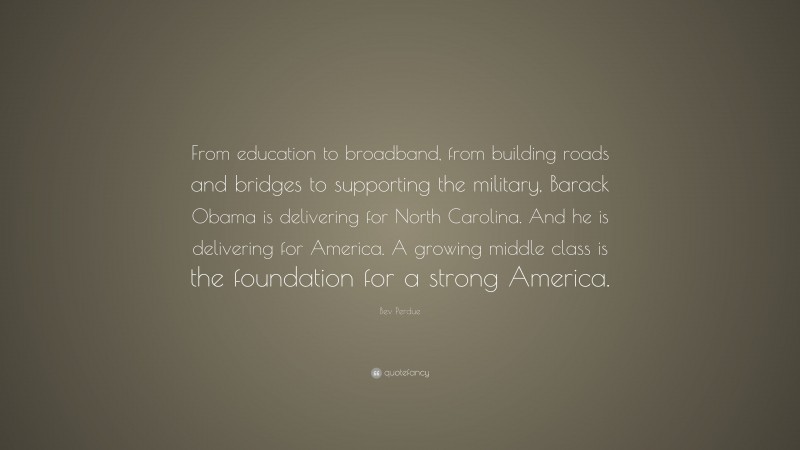 Bev Perdue Quote: “From education to broadband, from building roads and bridges to supporting the military, Barack Obama is delivering for North Carolina. And he is delivering for America. A growing middle class is the foundation for a strong America.”