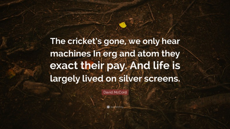 David McCord Quote: “The cricket’s gone, we only hear machines In erg and atom they exact their pay. And life is largely lived on silver screens.”