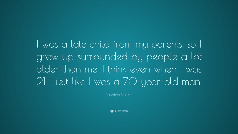 Jonathan Franzen Quote: “I was a late child from my parents, so I grew up surrounded by people a lot older than me. I think even when I was 21, I felt like I was a 70-year-old man.”