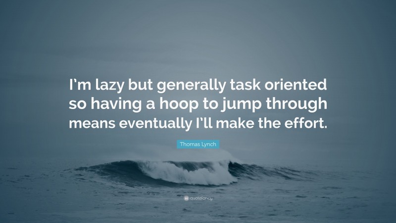 Thomas Lynch Quote: “I’m lazy but generally task oriented so having a hoop to jump through means eventually I’ll make the effort.”