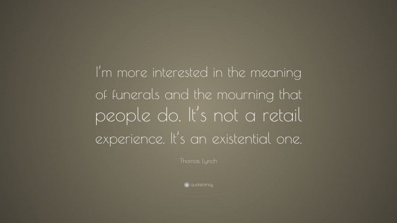Thomas Lynch Quote: “I’m more interested in the meaning of funerals and the mourning that people do. It’s not a retail experience. It’s an existential one.”