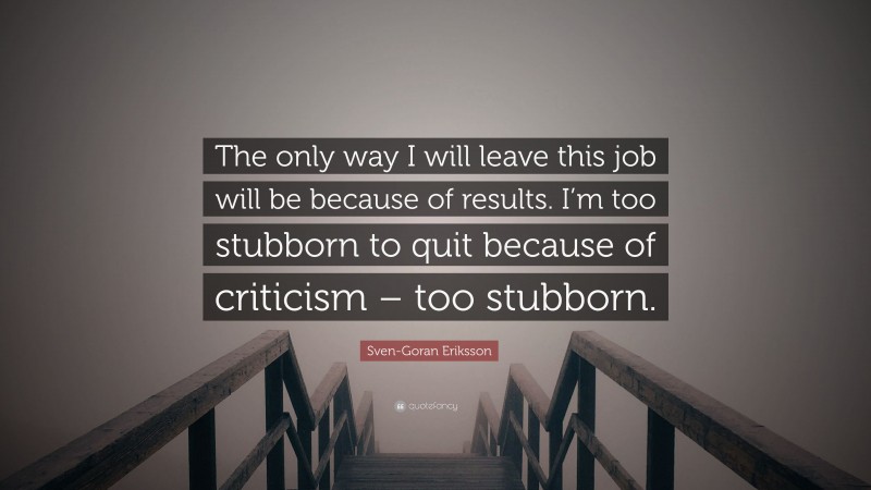 Sven-Goran Eriksson Quote: “The only way I will leave this job will be because of results. I’m too stubborn to quit because of criticism – too stubborn.”