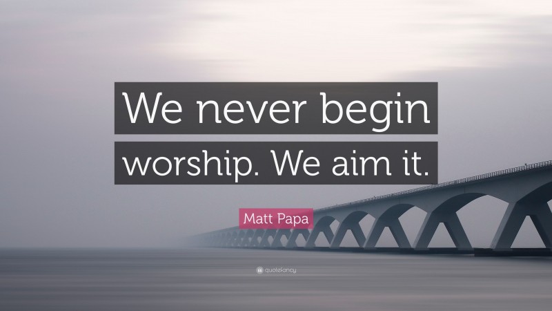 Matt Papa Quote: “We never begin worship. We aim it.”