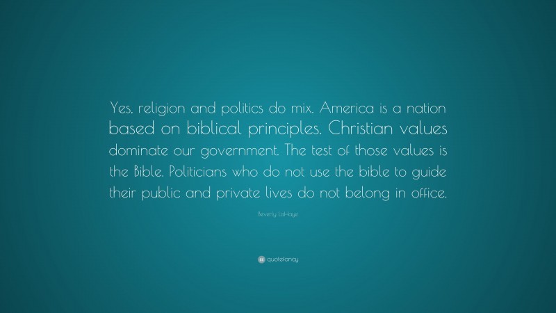 Beverly LaHaye Quote: “Yes, religion and politics do mix. America is a nation based on biblical principles. Christian values dominate our government. The test of those values is the Bible. Politicians who do not use the bible to guide their public and private lives do not belong in office.”