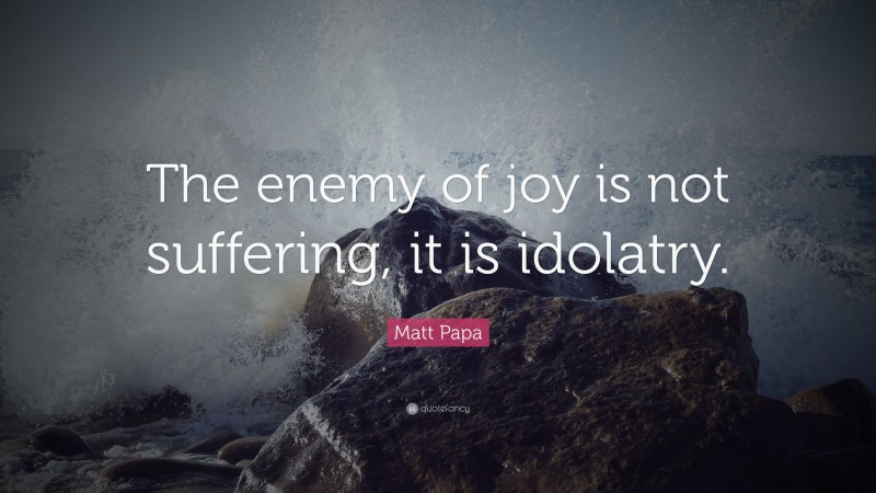 Matt Papa Quote: “The enemy of joy is not suffering, it is idolatry.”