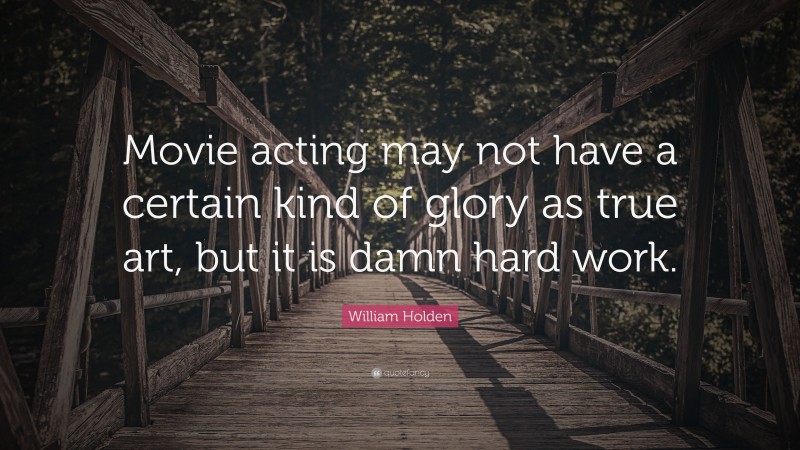 William Holden Quote: “Movie acting may not have a certain kind of glory as true art, but it is damn hard work.”