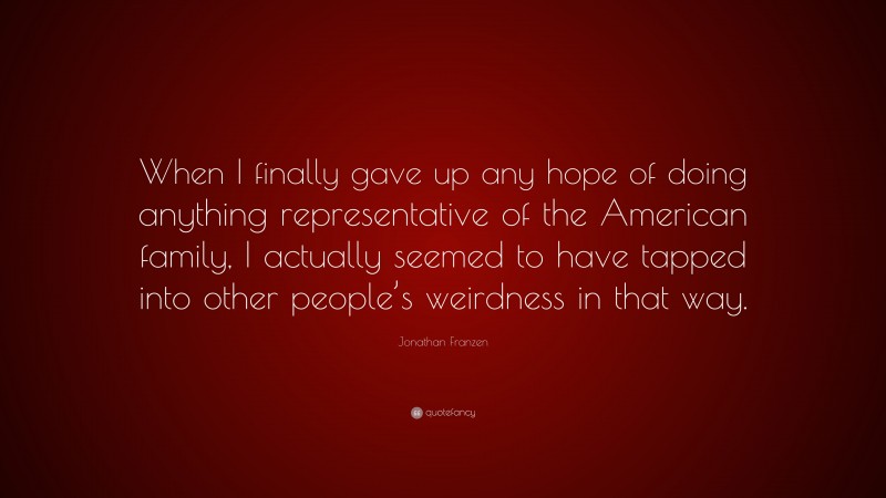 Jonathan Franzen Quote: “When I finally gave up any hope of doing anything representative of the American family, I actually seemed to have tapped into other people’s weirdness in that way.”