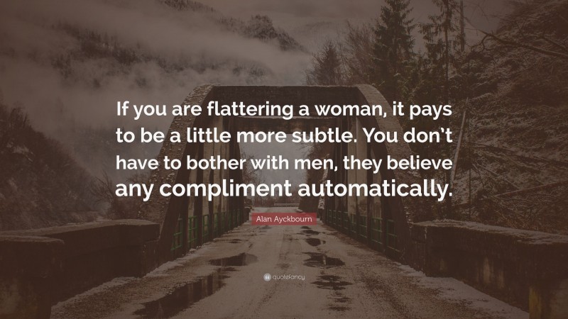 Alan Ayckbourn Quote: “If you are flattering a woman, it pays to be a little more subtle. You don’t have to bother with men, they believe any compliment automatically.”