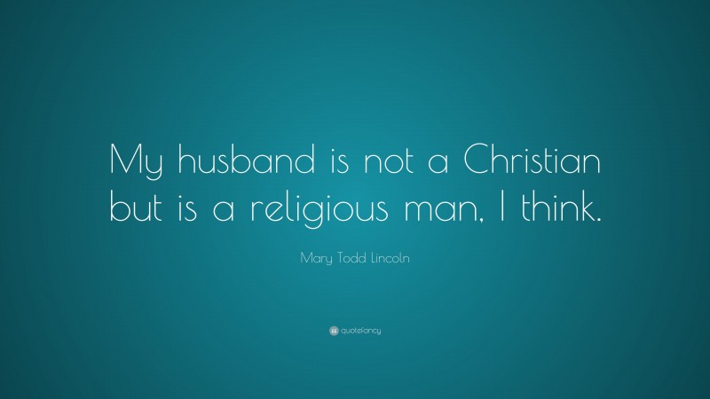 Mary Todd Lincoln Quote: “My husband is not a Christian but is a religious man, I think.”