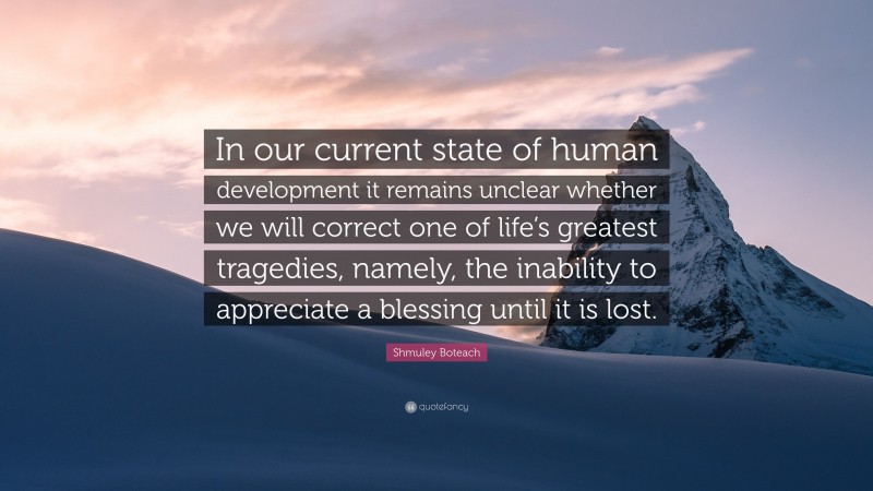 Shmuley Boteach Quote: “In our current state of human development it remains unclear whether we will correct one of life’s greatest tragedies, namely, the inability to appreciate a blessing until it is lost.”
