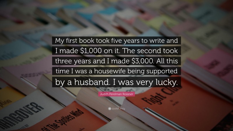 Judith Perelman Rossner Quote: “My first book took five years to write and I made $1,000 on it. The second took three years and I made $3,000. All this time I was a housewife being supported by a husband. I was very lucky.”