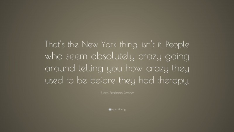 Judith Perelman Rossner Quote: “That’s the New York thing, isn’t it. People who seem absolutely crazy going around telling you how crazy they used to be before they had therapy.”