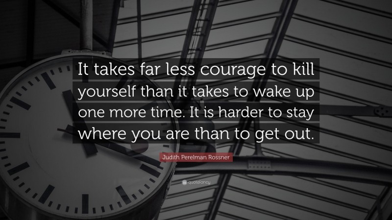 Judith Perelman Rossner Quote: “It takes far less courage to kill yourself than it takes to wake up one more time. It is harder to stay where you are than to get out.”