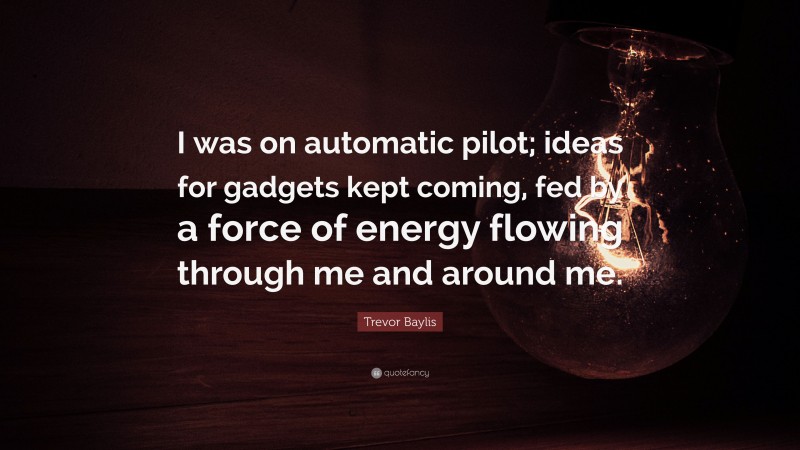 Trevor Baylis Quote: “I was on automatic pilot; ideas for gadgets kept coming, fed by a force of energy flowing through me and around me.”