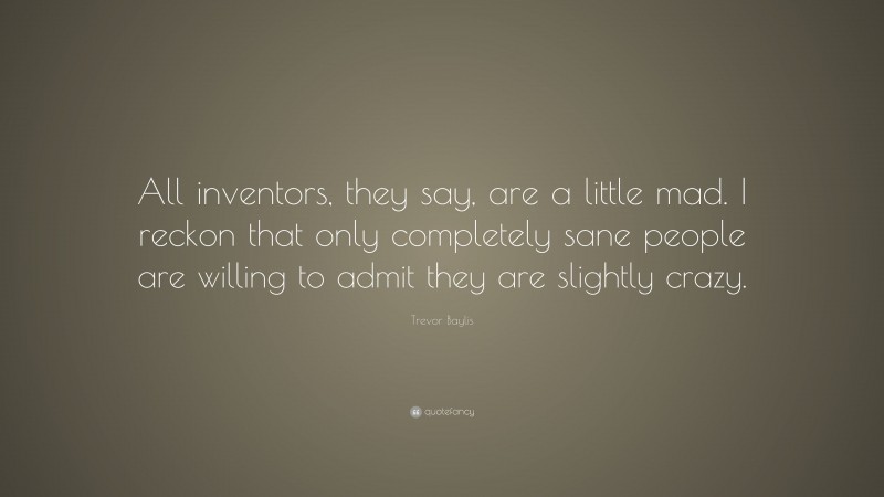 Trevor Baylis Quote: “All inventors, they say, are a little mad. I reckon that only completely sane people are willing to admit they are slightly crazy.”