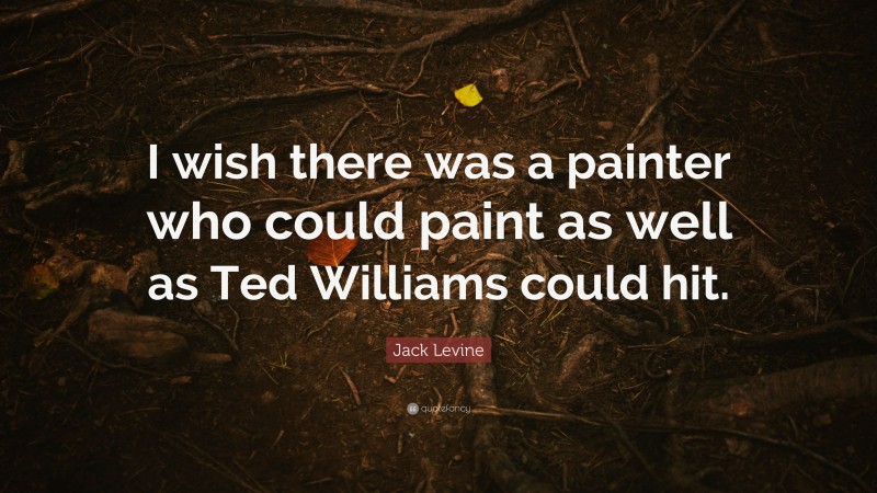 Jack Levine Quote: “I wish there was a painter who could paint as well as Ted Williams could hit.”