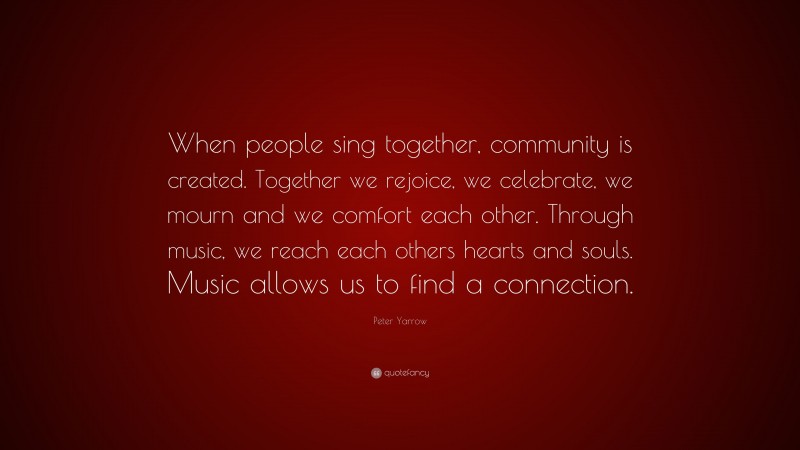 Peter Yarrow Quote: “When people sing together, community is created. Together we rejoice, we celebrate, we mourn and we comfort each other. Through music, we reach each others hearts and souls. Music allows us to find a connection.”