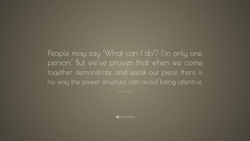 Peter Yarrow Quote: “People may say ‘What can I do? I’m only one person.’ But we’ve proven that when we come together demonstrate, and speak our piece, there is no way the power structure can avoid being attentive.”