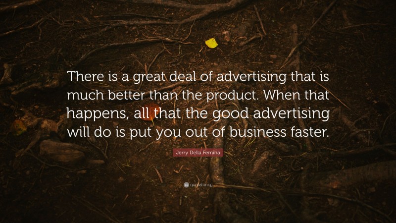Jerry Della Femina Quote: “There is a great deal of advertising that is much better than the product. When that happens, all that the good advertising will do is put you out of business faster.”
