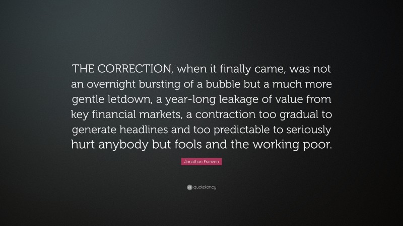 Jonathan Franzen Quote: “THE CORRECTION, when it finally came, was not an overnight bursting of a bubble but a much more gentle letdown, a year-long leakage of value from key financial markets, a contraction too gradual to generate headlines and too predictable to seriously hurt anybody but fools and the working poor.”