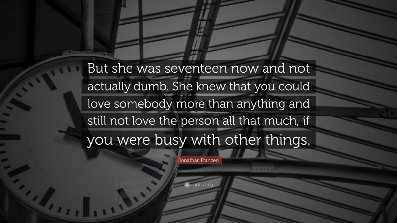Jonathan Franzen Quote: “But she was seventeen now and not actually dumb. She knew that you could love somebody more than anything and still not love the person all that much, if you were busy with other things.”