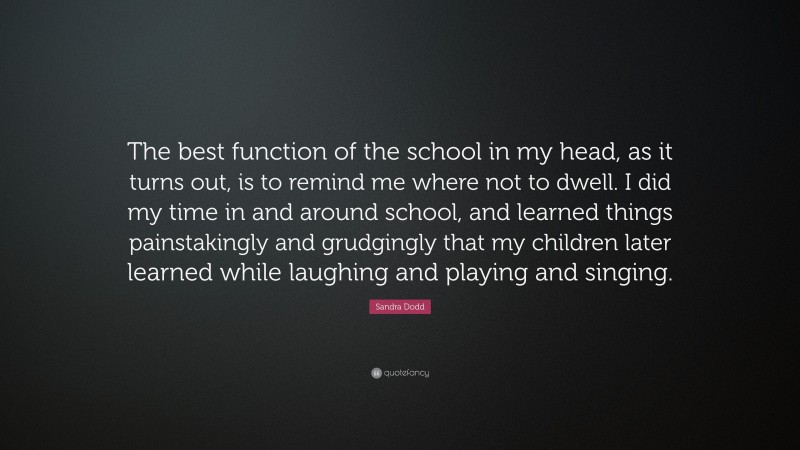 Sandra Dodd Quote: “The best function of the school in my head, as it turns out, is to remind me where not to dwell. I did my time in and around school, and learned things painstakingly and grudgingly that my children later learned while laughing and playing and singing.”