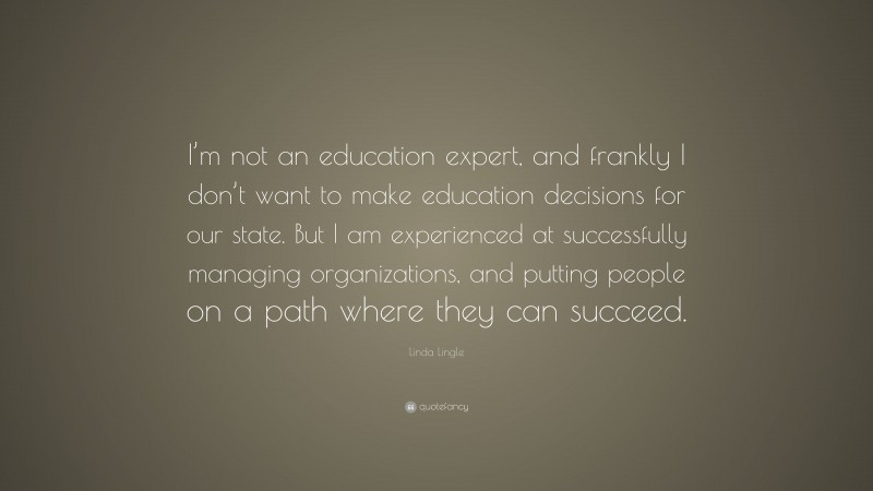 Linda Lingle Quote: “I’m not an education expert, and frankly I don’t want to make education decisions for our state. But I am experienced at successfully managing organizations, and putting people on a path where they can succeed.”