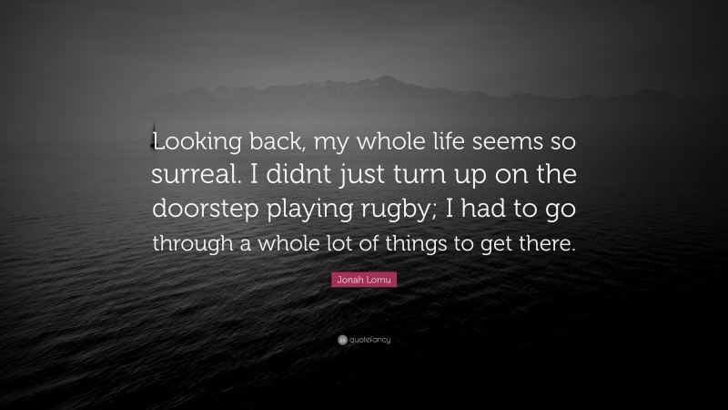 Jonah Lomu Quote: “Looking back, my whole life seems so surreal. I didnt just turn up on the doorstep playing rugby; I had to go through a whole lot of things to get there.”