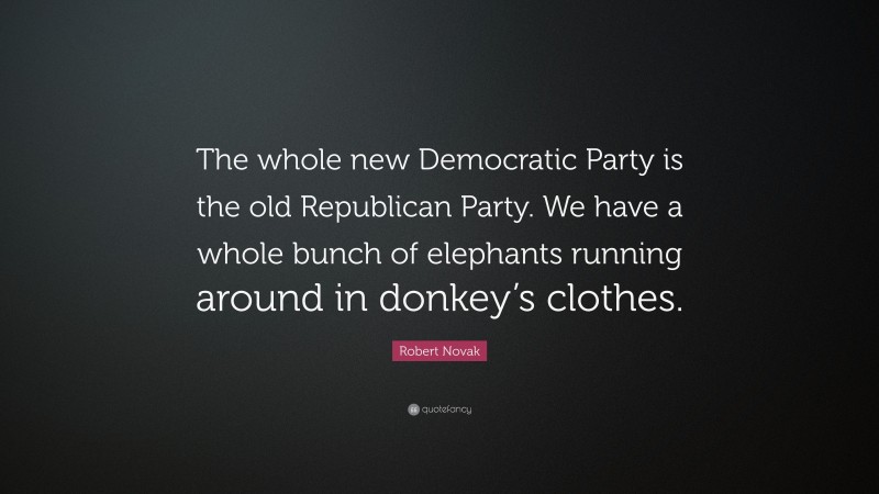 Robert Novak Quote: “The whole new Democratic Party is the old Republican Party. We have a whole bunch of elephants running around in donkey’s clothes.”