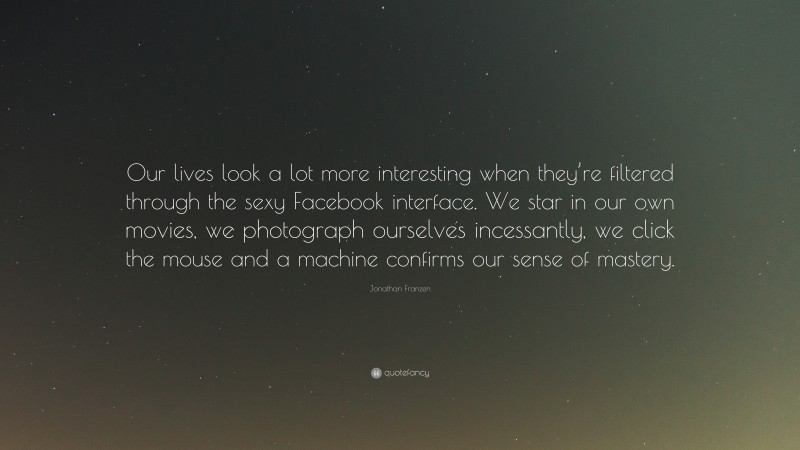 Jonathan Franzen Quote: “Our lives look a lot more interesting when they’re filtered through the sexy Facebook interface. We star in our own movies, we photograph ourselves incessantly, we click the mouse and a machine confirms our sense of mastery.”