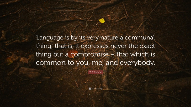 T. E. Hulme Quote: “Language is by its very nature a communal thing; that is, it expresses never the exact thing but a compromise – that which is common to you, me, and everybody.”