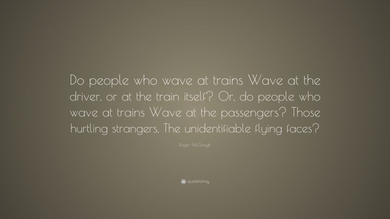 Roger McGough Quote: “Do people who wave at trains Wave at the driver, or at the train itself? Or, do people who wave at trains Wave at the passengers? Those hurtling strangers, The unidentifiable flying faces?”
