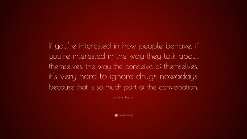 Jonathan Franzen Quote: “If you’re interested in how people behave, if you’re interested in the way they talk about themselves, the way the conceive of themselves, it’s very hard to ignore drugs nowadays, because that is so much part of the conversation.”