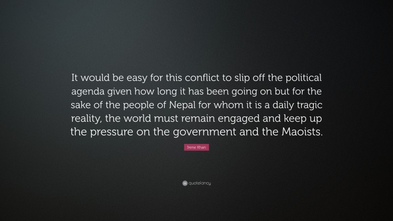 Irene Khan Quote: “It would be easy for this conflict to slip off the political agenda given how long it has been going on but for the sake of the people of Nepal for whom it is a daily tragic reality, the world must remain engaged and keep up the pressure on the government and the Maoists.”