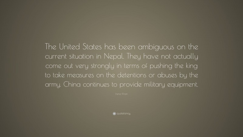 Irene Khan Quote: “The United States has been ambiguous on the current situation in Nepal. They have not actually come out very strongly in terms of pushing the king to take measures on the detentions or abuses by the army. China continues to provide military equipment.”