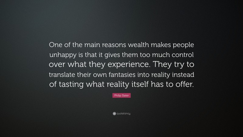Philip Slater Quote: “One of the main reasons wealth makes people unhappy is that it gives them too much control over what they experience. They try to translate their own fantasies into reality instead of tasting what reality itself has to offer.”
