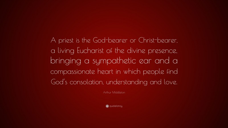 Arthur Middleton Quote: “A priest is the God-bearer or Christ-bearer, a living Eucharist of the divine presence, bringing a sympathetic ear and a compassionate heart in which people find God’s consolation, understanding and love.”