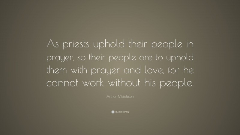 Arthur Middleton Quote: “As priests uphold their people in prayer, so their people are to uphold them with prayer and love, for he cannot work without his people.”