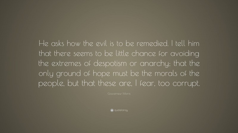 Gouverneur Morris Quote: “He asks how the evil is to be remedied. I tell him that there seems to be little chance for avoiding the extremes of despotism or anarchy; that the only ground of hope must be the morals of the people, but that these are, I fear, too corrupt.”